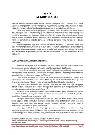 Diklat Dasar Jabatan Fungsional Pranata Humas Tingkat Ahli Angkatan 1, 7-8 April 2014 Page 22
Teknik
MENULIS FEATURE
Menulis menurut sebagian besar orang adalah pekerjaan yang teramat sulit, meski
Arswendo mengatakan bahwa “ mengarang itu gampang”. Apalagi untuk menulis di media
massa, ternyata membutuhkan banyak usaha dan upaya serta kiat dan tekniknya.
Salah satu bentuk tulisan yang amat populer di media massa adalah tulisan feature
atau karangan khas . Feature dianggap bisa berperan menstimuli atau ‘merangsang’ alur
pemikiran pembacanya. Karangan Khas memiliki ciri khusus jika dibandingkan dengan
produk jurnalistik lainnya karena karangan khas berpotensi memberitahu dan sekaligus
memberi pemahaman kepada pembaca tentang peristiwa yang terjadi di tengah
masyarakat.
Potensi seperti ini nyaris tak dimiliki oleh Berita Lempang (Straight News) yang
lebih mementingkan unsur-unsur 5 W dan 1 H. Sedangkan saat menulis sebuah feature,
seorang penulis atau wartawan tidak hanya bergulat soal apakah nanti tulisannya menarik
atau tidak tetapi, bagaimana gaya serta teknik penulisannya. Lalu apa sebenarnya tulisan
feature ini?
PADA MULANYA ADALAH SEBUAH FEATURE
Sebelum melangkah jauh membahas kiat atau teknik menulis feature ada baiknya
kita mengenal apa itu sebenarnya feature. Inilah batasan klasik dari feature :
“ Cerita feature adalah artikel yang kreatif, kadang-kadang subjektif, yang terutama
dimaksudkan untuk membuat senang dan memberi informasi kepada pembaca tentang
suatu kejadian, keadaan atau segala kehidupan,”5
Tidak seperti penulisan berita biasa, penulisan feature memungkinkan reporter atau
si penulisnya ‘menciptakan’ sebuah cerita. Memang dia masih terikat etika bahwa apa yang
ditulisnya tetap harus “akurat” , artinya karangan fiktif dan khayalan tidak boleh.
Tapi dari suatu peristiwa atau keadaan ,seseorang reporter bisa saja menggagas
sebuah feature. Kemudian dia setelah mengadakan penelitian dan mengumpulkan bahan
terhadap gagasannya itu, dia menulis feature.6
Misalnya, anda seorang wartawan atau calon wartawan yang biasa meliput bidang
pendidikan. Redaktur menugaskan anda membuat sebuah tulisan yang terkait dengan Hari
Pendidikan Nasional yang jatuh pada 2 Mei.
Mungkin anda bosan hanya menulis tentang sejarah Budi Utomo, atau Taman
Siswa. Gagasan anda kemudian mengalir begitu saja ketika anda melihat anak-anak usia
sekolah pada siang hari yang panas masih berjuang mencari sekeping rupiah di
perempatan lampu merah jalan Kebon Sirih.
Anda juga melihat bahwa di pinggir jalan, ada sekelompok remaja menutupi
wajahnya dengan kaos yang dipakainya dan secara sembunyi-sembunyi mengisap aroma
bau menyengat dari lem Aica Aibon. Lalu, dibolak-balik buku-buku catatan atau artikel soal
5
Baca buku Teknik Penulisan Feature, Andi Baso M, 1994, Gramedia
6
Lebih bagus lagi bila anda baca juga “Seandainya Saya Wartawan Tempo” karya Bambang
Budjono, ISAI, 2000
 