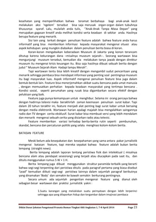 Diklat Dasar Jabatan Fungsional Pranata Humas Tingkat Ahli Angkatan 1, 7-8 April 2014 Page 23
kesehatan yang memperlihatkan bahwa teramat berbahaya bagi anak-anak kecil
melakukan aksi ‘ngelem’ tersebut bisa saja merusak organ-organ dalam tubuhnya
khususnya syaraf. Lalu, mulailah anda tulis, “Anak-Anak Tanpa Masa Depan” yang
merupakan gagasan kreatif anda melihat kondisi serta keadaan di sekitar anda. Hasilnya
berupa feature yang menarik.
Sisi lain yang terkait dengan penulisan feature adalah bahwa feature anda harus
informatif yang bisa memberikan informasi kepada masyarakat mengenai situasi atau
aspek kehidupan yang mungkin diabaikan dalam penulisan berita biasa di koran.
Koran-koran mengabaikan keberadaan Museum di Jakarta yang konon terancam
ditutup karena kekurangan dana –misalnya museum sejarah--. Seorang wartawan bisa
mengunjungi museum tersebut, kemudian dia melakukan tanya jawab dengan direktur
museum itu mengenai krisis keuangan itu. Bisa saja hasilnya dibuat sebuah berita dengan
judul “ Museum Sejarah Alam Hadapi lampu Merah”.
Tapi wartawan tentu bisa lebih kreatif dengan mengambil sudut penceritaan yang
menarik sehingga pembaca bisa mendapat informasi yang penting soal pentingnya museum
itu bagi masyarakat luas. Aspek informatif mengenai penulisan feature bisa juga dalam
bentuk-bentuk lain. Feature bisa menerjemahkan akibat suatu bencana pada umat manusia
, dengan memusatkan perhatian kepada keadaan masyarakat yang tertimpa bencana .
Kondisi sosial, seperti perumahan yang rusak bisa digambarkan secara efektif dengan
pelukisan yang baik.
Feature juga punya kemampuan untuk menghibur. Selama ini orang percaya bahwa
dengan hadirnya televisi maka berakhirlah zaman keemasan penulisan surat kabar. Tapi
dalam 20 tahun terakhir ini, feature menjadi alat penting bagi surat kabar untuk bersaing
dengan media elektronik. Wartawan harian apalagi majalah bisa mengalahkan saingannya
radio dan TV dengan cerita eksklusif. Surat kabar bisa membuat versi yang lebih mendalam
dan menarik mengenai sebuah cerita yang disiarkan radio atau televisi.
Feature memberikan variasi terhadap berita-berita rutin seperti pembunuhan,
skandal, bencana dan percaturan politik yang selalu menghiasi kolom-kolom berita.
BATASAN FEATURE
Meski belum ada kesepakatan dan kesepahaman yang sama antara pakar jurnalistik
mengenai batasan feature, tapi mereka sepakat bahwa feature adalah bukan berita
lempang (straight news).
Berita lempang adalah laporan tentang peristiwa fisik dan intelektual ( misalnya
bencana alam atau pendapat seseorang) yang terjadi atau diucapkan pada saat itu, dan
ditulis menggunakan rumus 5 W + 1 H.
Berita lempang juga dibuat menggunakan struktur paramida terbalik yang berarti
bahwa segi-segi terpenting dari peristiwa ditulis pada paragraf pertama yang biasa disebut
‘Lead” kemudian diikuti segi-segi peristiwa lainnya dalam sejumlah paragraf berikutnya
yang dinamakan ‘Body’ dan semakin ke bawah semakin berkurang pentingnya.
Secara umum ada sejumlah pengertian mengenai feature yang dianut oleh
sebagian besar wartawan dan praktisi jurnalistik yakni :
1.Suatu karangan yang melukiskan suatu pernyataan dengan lebih terperinci
sehingga apa yang dilaporkan hidup dan tergambar dalam imajinasi pembaca
 