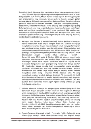 Diklat Dasar Jabatan Fungsional Pranata Humas Tingkat Ahli Angkatan 1, 7-8 April 2014 Page 25
humoristis, ironis dan dapat juga menciptakan kesan tegang (suspense). Contoh
……Ketika pusaran angin puting beliung menerbangkan sejumlah rumah di suatu
tempat sedikit jauh darinya, Midun Rumpi berdoa sejenak dan menggiring istri
dan anak-anaknya yang menangis tersedu-sedu ke bawah naungan pohon
cemara raksasa. Di bawah naungan pohon, keluarga Midun Rumpi mendengar
gemuruh penghancuran semakin mendekat. Dirasakan tanahnya terguncang…..
Sebelumnya, si reporter membuat berita lempang soal serangan angin puting
beliung di sebuah kota yang berpenduduk satu jiwa orang. Serangan angin Topan
pada pagi hari Senin menelan korban 23 orang meninggal, 341 luka-luka dan
meruntuhkan separuh jumlah bangunan dalam kota. Karangan Khas berita harus
diterbitkan pada halaman yang sama dengan tempat berita lempang disiarkan,
setidak-tidaknya pada edisi yang sama.
2. Karangan Khas Sejarah ( Historical Feature). Tulisan karkhas ini mengacu
kepada keterikatan masa lampau dengan masa kini. Maksud dari upaya
mengkaitkan masa lalu dengan masa kini adalah untuk menyegarkan ingatan
para pembaca tentang kejadian yang bernilai sejarah. Misalnya tulisan soal
pembantaian para pahlawan revolusi pada 30 September 1965. Ditinjau dari
psikologi, kebanyakan orang senang membaca sesuatu yang lampau untuk
dibandingkan dengan kondisi aktual sekarang. Contoh :
Siaran RRI pukul 07.20 pada 1 Oktober 1965 tak ubahnya seperti petir
membelah bumi di pagi hari bagi sebagian besar rakyat manakala mereka
mendengar bahwa telah terjadi perubahan kekuasaan negara secara
mendadak. Pengumuman dari golongan yang menamakan dirinya Gerakan
30 September bahwa mereka telah menggagalkan usaha percobaan
perebutan kekuasaan oleh apa yang mereka namakan Dewan Jenderal
membalikkan arus tanda tanya rakyat menjadi amarah, tatkala mereka
mengetahui enam orang pimpinan TNI-AD dibantai oleh PKI yang
mendalangi gerakan tersebut. Episode berdarah PKI memasuki titik balik
ketika Pangkostrad ( waktu itu) Mayjen Soeharto memimpin garis komando
penumpasan pemberontakan komunis di Indonesia sejak 3 Oktober 1965. Kini
puluhan tahun kemudian, masih segar ingatan orang tentang apa yang
terjadi pada waktu itu……
3. Feature Perayaan. Karangan ini mengacu pada peristiwa yang terkait dan
berkenaan dengan perayaan hari-hari besar dan hari keagamaan. Misalnya
untuk mengenang 17 Agustus 1945, bisa ditulis sebuah karangan yang terkait
dengannya. Hal-hal yang perlu diperhatikan sebagai bahan karangan adalah
suatu yang lain daripada yang biasa terjadi, terutama yang bersifat fisik.
Kejadian non fisik, misalnya kejadian yang menyangkut emosi, hal-hal yang
ironis dapat dijadikan bahan-bahan tulisan dalam bentuk lain.
Contoh…….Kairo, 11 Juli (DPA). Siapa bilang Arabian Nights alias 1001 malam
sudah sirna? Malahan 1001 malam datang kembali menantang di sini, di
Kairo. Penyebabnya bulan Ramadhan……
4. Feature/karangan Khas sosok pribadi ( Personality Profile). Tulisan ini sering
disebut juga sebagai cerita sukses (success story) atau Biografi. Intinya
 