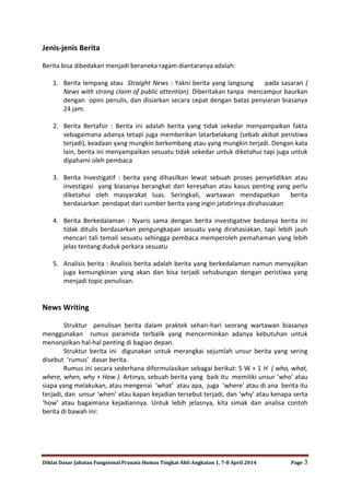 Diklat Dasar Jabatan Fungsional Pranata Humas Tingkat Ahli Angkatan 1, 7-8 April 2014 Page 3
Jenis-jenis Berita
Berita bisa dibedakan menjadi beraneka ragam diantaranya adalah:
1. Berita lempang atau Straight News : Yakni berita yang langsung pada sasaran (
News with strong claim of public attention). Diberitakan tanpa mencampur baurkan
dengan opini penulis, dan disiarkan secara cepat dengan batas penyiaran biasanya
24 jam.
2. Berita Bertafsir : Berita ini adalah berita yang tidak sekedar menyampaikan fakta
sebagaimana adanya tetapi juga memberikan latarbelakang (sebab akibat peristiwa
terjadi), keadaan yang mungkin berkembang atau yang mungkin terjadi. Dengan kata
lain, berita ini menyampaikan sesuatu tidak sekedar untuk diketahui tapi juga untuk
dipahami oleh pembaca
3. Berita Investigatif : berita yang dihasilkan lewat sebuah proses penyelidikan atau
investigasi yang biasanya berangkat dari keresahan atau kasus penting yang perlu
diketahui oleh masyarakat luas. Seringkali, wartawan mendapatkan berita
berdasarkan pendapat dari sumber berita yang ingin jatidirinya dirahasiakan
4. Berita Berkedalaman : Nyaris sama dengan berita investigative bedanya berita ini
tidak ditulis berdasarkan pengungkapan sesuatu yang dirahasiakan, tapi lebih jauh
mencari tali temali sesuatu sehingga pembaca memperoleh pemahaman yang lebih
jelas tentang duduk perkara sesuatu
5. Analisis berita : Analisis berita adalah berita yang berkedalaman namun menyajikan
juga kemungkinan yang akan dan bisa terjadi sehubungan dengan peristiwa yang
menjadi topic penulisan.
News Writing
Struktur penulisan berita dalam praktek sehari-hari seorang wartawan biasanya
menggunakan rumus paramida terbalik yang mencerminkan adanya kebutuhan untuk
menonjolkan hal-hal penting di bagian depan.
Struktur berita ini digunakan untuk merangkai sejumlah unsur berita yang sering
disebut ‘rumus’ dasar berita.
Rumus ini secara sederhana diformulasikan sebagai berikut: 5 W + 1 H ( who, what,
where, when, why + How ). Artinya, sebuah berita yang baik itu memiliki unsur ‘who’ atau
siapa yang melakukan, atau mengenai ‘what’ atau apa, juga ‘where’ atau di ana berita itu
terjadi, dan unsur ‘when’ atau kapan kejadian tersebut terjadi, dan ‘why’ atau kenapa serta
‘how’ atau bagaimana kejadiannya. Untuk lebih jelasnya, kita simak dan analisa contoh
berita di bawah ini:
 