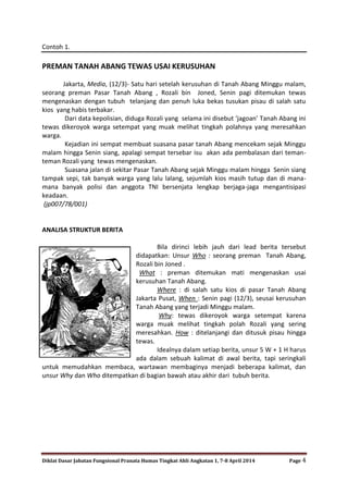 Diklat Dasar Jabatan Fungsional Pranata Humas Tingkat Ahli Angkatan 1, 7-8 April 2014 Page 4
Contoh 1.
PREMAN TANAH ABANG TEWAS USAI KERUSUHAN
Jakarta, Media, (12/3)- Satu hari setelah kerusuhan di Tanah Abang Minggu malam,
seorang preman Pasar Tanah Abang , Rozali bin Joned, Senin pagi ditemukan tewas
mengenaskan dengan tubuh telanjang dan penuh luka bekas tusukan pisau di salah satu
kios yang habis terbakar.
Dari data kepolisian, diduga Rozali yang selama ini disebut ‘jagoan’ Tanah Abang ini
tewas dikeroyok warga setempat yang muak melihat tingkah polahnya yang meresahkan
warga.
Kejadian ini sempat membuat suasana pasar tanah Abang mencekam sejak Minggu
malam hingga Senin siang, apalagi sempat tersebar isu akan ada pembalasan dari teman-
teman Rozali yang tewas mengenaskan.
Suasana jalan di sekitar Pasar Tanah Abang sejak Minggu malam hingga Senin siang
tampak sepi, tak banyak warga yang lalu lalang, sejumlah kios masih tutup dan di mana-
mana banyak polisi dan anggota TNI bersenjata lengkap berjaga-jaga mengantisipasi
keadaan.
(jp007/78/001)
ANALISA STRUKTUR BERITA
Bila dirinci lebih jauh dari lead berita tersebut
didapatkan: Unsur Who : seorang preman Tanah Abang,
Rozali bin Joned .
What : preman ditemukan mati mengenaskan usai
kerusuhan Tanah Abang.
Where : di salah satu kios di pasar Tanah Abang
Jakarta Pusat, When : Senin pagi (12/3), seusai kerusuhan
Tanah Abang yang terjadi Minggu malam.
Why: tewas dikeroyok warga setempat karena
warga muak melihat tingkah polah Rozali yang sering
meresahkan. How : ditelanjangi dan ditusuk pisau hingga
tewas.
Idealnya dalam setiap berita, unsur 5 W + 1 H harus
ada dalam sebuah kalimat di awal berita, tapi seringkali
untuk memudahkan membaca, wartawan membaginya menjadi beberapa kalimat, dan
unsur Why dan Who ditempatkan di bagian bawah atau akhir dari tubuh berita.
 