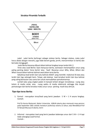 Diklat Dasar Jabatan Fungsional Pranata Humas Tingkat Ahli Angkatan 1, 7-8 April 2014 Page 5
Struktur Piramida Terbalik
Judul: judul berita berfungsi sebagai etalase berita. Sebagai etalase, maka judul
harus ditata dengan menarik, juga tidak berarti ganda, jernih, mencerminkan isi berita dan
bernada menggugah.
Judul Berita biasanya dibuat dalam kalimat lengkap tanpa tanda titik (.)
Teras atau Lead Berita: Saat menyusun berita, wartawan menempatkan unsur yang
paling penting dalam ‘teras berita’ atau ‘lead’. Biasanya unsur Who, What, Where dan
When masuk dalam kalimat-kalimat awal dalam teras berita.
Sebaiknya lead terdiri dari satu kalimat efektif yang memiliki maksimal 35 kata atau
terdiri dari tiga setengah baris. Tetapi, ada kalanya lead tersebut terdiri dari dua kalimat
yang saling bertautan satu sama lain untuk memudahkan pemahamannya.
Jumlah kata yang singkat padat ini banyak terkait dengan tersedianya ruang atau
kolom di media cetak, atau ruang waktu di media elektronik sehingga bila terjadi
pemotongan dari berita tersebut maka unsur-unsur penting masih bisa dimuat.
Tipe-tipe teras Berita:
1. Formal : merupakan teras/lead yang berisi jawaban 5 W + 1 H secara lengkap.
Contoh:
Prof Dr Kenzie Markonah, Rektor Universitas ASBUN Jakarta akan memasuki masa pensiun
pada September 2001 setelah menekuni profesinya selama 21 tahun, kata Mendikbud Prof
Dr Banyak Maunya di Jakarta, Senin
2. Informal : merupakan lead yang berisi jawaban beberapa unsur dari 5 W + 1 H tapi
tidak selengkap Lead Formal.
Contoh :
BODY
(TUBUH
BERITA)
Ekor
JUDUL
DATELINE
LEAD BERITA
 
