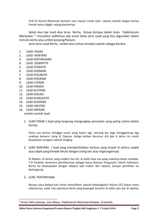 Diklat Dasar Jabatan Fungsional Pranata Humas Tingkat Ahli Angkatan 1, 7-8 April 2014 Page 6
Prof Dr Kenzie Markonah Kemarin sore masuk rumah sakit Jakarta setelah tangan kirinya
hampir putus digigit anjing piaraannya.
Selain dua tipe Lead atau teras Berita, Group Kompas dalam buku ‘Vademecum
Wartawan 2
‘ menyebut sedikitnya ada enam belas jenis Lead yang bisa digunakan dalam
menulis berita atau artikel panjang/feature.
Jenis-Jenis Lead Berita, artikel atau tulisan tersebut adalah sebagai berikut:
1. LEAD PASAK
2. LEAD KONTRAS
3. LEAD PERTANYAAN
4. LEAD DISKRIPTIF
5. LEAD STAKATO
6. LEAD LEDAKAN
7. LEAD FIGURATIF
8. LEAD EPIGRAM
9. LEAD LITERER
10. LEAD PARODI
11. LEAD KUTIPAN
12. LEAD DIALOG
13. LEAD KUMULATIF
14. LEAD SUSPENSI
15. LEAD URUTAN
16. LEAD SAPAAN
contoh-contoh lead:
1. LEAD PASAK ( lead yang langsung mengungkap persoalan yang paling utama dalam
berita)
Putus asa karena ditinggal suami yang kawin lagi, seorang ibu tega menggantung tiga
anaknya kemarin siang di Cipanas. Ketiga korban berumur 4,6 dan 8 tahun itu masih
berpakaian seragam sekolah lengkap
2. LEAD KONTRAS ( lead yang memperlihatkan kontras yang terjadi di antara subjek
atau objek yang hendak ditulis dengan orang lain atau lingkungannya)
Di Medan, di kantor yang modern ber-AC, di balik meja tua yang sudutnya bekas terbakar,
T.D Pardede menerima pemilihannya sebagai ketua Asosiasi Pengusaha Tekstil Indonesia.
Berita itu disampaikan dengan telepon tadi malam dari Jakarta, tempat pemilihan itu
berlangsung
3. LEAD PERTANYAAN
Berapa ratus Baileys-kah untuk memulihkan sebuah kebahagiaan? Arjuna (37) bukan nama
sebenarnya, salah satu peminum berat yang kepergok kemarin di salah satu bar di Jakarta,
2
Untuk lebih jelasnya, bisa dibaca „Vademecum Wartawan Kompas, Gramedia
 