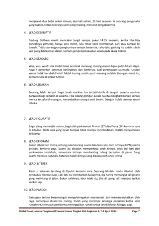 Diklat Dasar Jabatan Fungsional Pranata Humas Tingkat Ahli Angkatan 1, 7-8 April 2014 Page 7
menjawab dua botol sekali minum, dua kali sehari, 25 hari sebulan. Ia seorang pengusaha
yang sukses, tetapi seorang suami yang malang, menurut pengakuannya
4. LEAD DESKRIPTIF
Gedung Gotham masih mencakar langit sampai pukul 14.35 kemarin, ketika tiba-tiba
puncaknya gemetar, hanya satu menit, lalu retak kecil membeelah dari atas sampai ke
bawah. Tidak seorangpun penghuninya sempat berteriak, tahu-tahu gedung itu sudah roboh
jadi puing berlepotan darah, korban gempa berkekuatan enam pada skala Richter
5. LEAD STAKATO
Wus, wus, wus! Lima mobil balap serentak meraung. Kuning-merah-hijau-putih-hitam.Hayo-
hayo ! penonton serentak berjingkrak dan berteriak. Laki-perempuan-tua-muda. Urutan
warna tidak berubah.Finish! Mobil kuning sudah pasti menang setelah tikungan maut itu,
kemarin sore di sirkuit Sentul.
6. LEAD LEDAKAN
Seorang lelaki keriput bagai buah markisa tua tertatih-tatih di tengah peserta seminar
parapsikologi kemarin di Jakarta. Tiba sidang gempar. Lelaki tua itu menghamburkan serbuk
merica ke seluruh ruangan, menyebabkan orang ramai bersin. Dengan itulah seminar resmi
dibuka
7. LEAD FIGURATIF
Bagai siang memeetik malam, begitulah perkawinan Firman (27) dan Fiona (54) kemarin sore
di Cibubur. Beda usia yang besar tampak tidak mampu membedakan, malah menyamakan
keduanya
8. LEAD EPIGRAM
Sudah diberi hati minta jantung pula.Seorang suami diancam cerai oleh istrinya di PN jakarta
Selatan, kemarin pagi. Suami itu dituduh memperkosa anak tirinya, anak bsi istri dari
perkawinan terdahulu, sementara istrinya membanting tulang berjualan di pasar. Sang
suami menolak tuduhan. Katanya malah dirinya yang dipaksa oleh anak tirinya
9. LEAD LITERER
Kisah si kabayan terulang di Ciputat kemarin sore. Seorang laki-laki muda dituduh oleh
penduduk mencuri sapi. Laki-laki itu membantah.Alasannya, dia hanya memungut tali jerami
yang melintang di jalan. Bukan salahnya, kata lelaki itu, jika di ujung tali tersebut terikat
seekor sapi
10. LEAD PARODI
Gara-gara terlalu bersemangat mengolahragakan masyarakat dan memasyarakatkan olah
raga. rumahpun disantroni maling. Itulah yang menimpa keluarga panjaitan ketika seisi
rumahnya, termasuk pembantu,meninggalkan rumah untuk lari di Monas Minggu pagi.
 