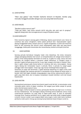 Diklat Dasar Jabatan Fungsional Pranata Humas Tingkat Ahli Angkatan 1, 7-8 April 2014 Page 8
11. LEAD KUTIPAN
“Akan saya gebuk,” kata Presiden Soeharto kemarin di Boyolali, mereka yang
mencoba mengganti presiden dengan cara-cara yang tidak konstitusional
12. LEAD DIALOG
“Betulkah saudara mencuri sapi?”
“Tidak pak Hakim. Saya hanya menarik tali.Eh tahu-tahu ada anak sapi di ujungnya,”
begitulah dialog hakim dan tersangka kemarin siang di PN jakarta selatan
13.LEAD KUMULATIF
Polisi menerima laporan seorang gadis di Menteng, Jakarta pusat kemarin sore. Konon di
rumahnya ada cairan nitrogliserin, bahan pokok pembuat bom. Sepasukanpolisi segera
datang menggeledah kulkas, tempat cairan itu. Si gadis mengatakan, ia panik saat menerima
botol itu dari temannya dan disuruh untuk melemparkan pada siapa saja yang berani
mengganggu. Ketika polisi menemukan dan memeriksanya, benda itu ternyata Cuma lem
14. LEAD SUSPENSI
Seorang pemuda bermaksud mengukur kadar cinta kekasihnya. Dia lantas menyamar
sebagai pelanglang kelelahan dan kumuh. Ia memperkenalkan diri sebagai teman kekasih si
gadis.Ia minta tolong diijinkan bermalam di rumah itu. Si gadis itu curiga, namun tak lama
kemudian dia mengerti bahwa si penyamar adalah kekasihnya. Ia mengerti tujuan si
pemuda. Si gadis ternyata punya ide lain. Ia pun ingin menguji cinta lelaki ini sekalian. Diam-
diam si gadis melapor pada hansip bahwa di rumahnya ada tamu mencurigakan. Hansip
segera datang dan menanyakan tujuan si pemuda. Benar si pemuda itu sangat gugup
sehingga makin mencurigakan. Tanpa ragu-ragu hansip memborgol kedua tangannya.
Sementara itu pada saat bersamaan, si gadis berharap kekasihnya itu segera minta maaf
sebelum diborgol.Tapi nyatanya pemuda ini membiarkan dirinya dibawa ke kantor polisi, ia
berpikir lebih baik begitu daripada mengungkapkan siapa dirinya sebenarnya.Kini giliran si
gadis yang tidak tahan, dan ia terpaksa menjelaskan masalah demikian rumit dan konyol
kepada polisi
15. LEAD URUTAN
Seorang bocah perempuan merasa harus berani seperti anak laki-laki. Ia memutuskan untuk
memanjat pohon cherry di depan rumahnya. Dia sangaat puas ketika sampai di puncak
pohon lalu bernyanyi-nyanyi di sana.
Namun begitu melihat ke bawah ia merasa gamang dan tiba-tiba saja ingin turun. Ia merasa
tak bisa melakukannya. Tak seorangpun datang menolong karena kebetulan semua orang
rumah-kecuali pembantu tua yang sibuk di dapur-sudah pergi. Si anak itu kemudian
menangis keras. Rupanya pembantu tua itu segera sadar apa yang terjadi, tergopoh-gopoh
ia berlari mencari sumber suara tangisan.Makin lama tangis si anak makin keras membuat
pembantu makin panik. Untung saja seorang hansip kebetulan lewat di depan rumah itu
 