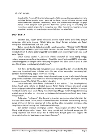 Diklat Dasar Jabatan Fungsional Pranata Humas Tingkat Ahli Angkatan 1, 7-8 April 2014 Page 9
16. LEAD SAPAAN
Kepada Willie Francis, LP New Iberia Los Angeles. Willie sayang, kiranya engkau ingin tahu
peristiwa, ketika sembilan orang yang tak kau kenal, kumpul di istana marmer untuk
memutuskan masa depanmu. Sebelumnya, mesin kursi listrikmu mati sehingga kau gagal
‘tewas’ dalam sengatan listrik pertama. Kemudian sepuluh orang itu berunding dan
menentukan apakah engkau harus mengulang atau tidak hukumanmu. Sayangnya, hanya
empat dari sembilan juri yang ditunjuk memperbolehkan kau tetap hidup.
BODY BERITA
Sesudah lead, bagian berita berikutnya disebut Tubuh Berita atau Body, tempat
penguraian lebih lanjut tentang ‘What’, ‘Why’ dan ‘How’. Dengan perkataan lain, Tubuh
merupakan penjabaran lebih jauh dari Lead.
Dalam contoh berita diatas (contoh.1), Judulnya adalah : PREMAN TANAH ABANG
TEWAS MENGGENASKAN USAI KERUSUHAN. Dateline : Jakarta, Media (12/3) , artinya berita
tersebut di buat di Jakarta pada tanggal 12 Maret 2001 untuk kepentingan koran atau surat
kabar ‘Media’.
Unsur leadnya adalah: “….Satu hari setelah kerusuhan di Tanah Abang Minggu
malam, seorang preman Pasar tanah Abang , Rozali bin Joned, Senin pagi (12/3) ditemukan
tewas menggenaskan dengan tubuh telanjang dan penuh luka bekas tusukan pisau di salah
satu kios di pasar tersebut yang habis terbakar”.
Jadi teras berita atau lead merupakan unsur paling penting dari sebuah berita. Bila
ruang yang tersedia di koran terbatas, maka bisa saja editor hanya akan memasang lead
berita ini dan memotong bagian ‘Body’ dan ‘ending’.
Kendati dipotong pada bagian tubuh dan endingnya, secara keseluruhan informasi
yang hendak diberikan sudah memadai dan bisa menjawab sejumlah pertanyaan penting
khususnya unsur Who, What, Where, When dan Why.
Unsur Body atau tubuh berita dari contoh di atas adalah….” Dari data kepolisian,
diduga Rozali yang selama ini disebut ‘jagoan’ Tanah Abang ini tewas dikeroyok warga
setempat yang muak melihat tingkah polahnya yang meresahkan warga. Kejadian ini sempat
membuat suasana pasar tanah Abang mencekam sejak Minggu malam hingga Senin siang,
apalagi sempat tersebar isu akan ada pembalasan dari teman-teman Rozali yang tewas
mengenaskan”.
Sedangkan ‘endingnya’ bisa berupa kesimpulan, pertanyaan atau kelanjutan dari
lead dan tubuh berita. Dalam penulisan berita keras atau hardnews unsur ending tak lagi
punya arti banyak karena biasanya tak terlalu penting atau merupakan penegasan atau
pengulangan hal-hal penting yang disebutkan sebelumnya.
Dari contoh tersebut endingnya adalah : “Suasana jalan di sekitar Pasar Tanah
Abang sejak Minggu malam hingga Senin siang tampak sepi, tak banyak warga yang lalu
lalang, sejumlah kios masih tutup dan di mana-mana banyak polisi dan anggota TNI
bersenjata lengkap berjaga-jaga mengantisipasi keadaan”.
 