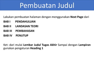 Pembuatan Judul
Lakukan pembuatan halaman dengan menggunakan Next Page dari
BAB I PENDAHULUAN
BAB II LANDASAN TEORI
BAB III PEMBAHASAN
BAB IV PENUTUP
Ket: dari mulai Lembar Judul Tugas Akhir Sampai dengan Lampiran
gunakan pengaturan Heading 1
 