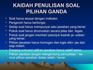 KAIDAH PENULISAN SOAL
         PILIHAN GANDA
• Soal harus sesuai dengan indikator.
• Pengecoh harus berfungsi.
• Setiap soal harus mempunyai satu jawaban yang benar.
• Pokok soal harus dirumuskan secara jelas dan tegas.
• Pokok soal jangan memberi petunjuk kearah ja- waban
  yang benar.
• Pilihan jawaban harus homogen dan logis ditin- jau dari
  segi materi.
• Panjang rumusan pilihan jawaban harus relatif sama.
• Pilihan jawaban jangan mengandung pernyataan “ se-
  mua pilihan jawaban diatas salah / benar.
 