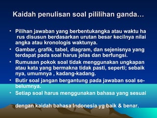 Kaidah penulisan soal pililihan ganda…

• Pilihan jawaban yang berbentukangka atau waktu ha
   rus disusun berdasarkan urutan besar kecilnya nilai
  angka atau kronologis waktunya.
• Gambar, grafik, tabel, diagram, dan sejenisnya yang
  terdapat pada soal harus jelas dan berfungsi.
• Rumusan pokok soal tidak menggunakan ungkapan
  atau kata yang bermakna tidak pasti, seperti; sebaik
  nya, umumnya , kadang-kadang.
• Butir soal jangan bergantung pada jawaban soal se-
  belumnya.
• Setiap soal harus menggunakan bahasa yang sesuai

  dengan kaidah bahasa Indonesia yg baik & benar.
 