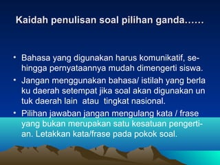 Kaidah penulisan soal pilihan ganda……


• Bahasa yang digunakan harus komunikatif, se-
  hingga pernyataannya mudah dimengerti siswa.
• Jangan menggunakan bahasa/ istilah yang berla
  ku daerah setempat jika soal akan digunakan un
  tuk daerah lain atau tingkat nasional.
• Pilihan jawaban jangan mengulang kata / frase
  yang bukan merupakan satu kesatuan pengerti-
  an. Letakkan kata/frase pada pokok soal.
 