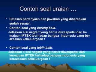 Contoh soal uraian …
• Batasan pertanyaan dan jawaban yang diharapkan
   sudah sesuai.
• Contoh soal yang kurang baik.
  Jelaskan sisi negtaif yang harus diwaspadai dari ke
   majuan IPTEK tyerhadap bangsa Indonesia yang ber
   azaskan kekeluargaan !

• Contoh soal yang lebih baik.
  Jelaskan 4 sisi negatif yang harus diwaspadai dari
   kemajuan IPTEK terhadap bangsa Indonesia yang
   berazaskan kekeluargaan !
 