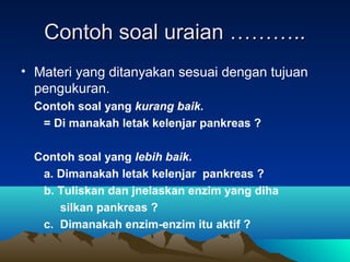 Contoh soal uraian ………..
• Materi yang ditanyakan sesuai dengan tujuan
  pengukuran.
  Contoh soal yang kurang baik.
   = Di manakah letak kelenjar pankreas ?

  Contoh soal yang lebih baik.
   a. Dimanakah letak kelenjar pankreas ?
   b. Tuliskan dan jnelaskan enzim yang diha
      silkan pankreas ?
   c. Dimanakah enzim-enzim itu aktif ?
 