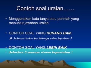 Contoh soal uraian……
• Menggunakan kata tanya atau perintah yang
  menuntut jawaban uraian.

• CONTOH SOAL YANG KURANG BAIK
  Di Indonesia terdiri dari beberapa sistem kepartaian ?


• CONTOH SOAL YANG LEBIH BAIK
• Jelaskan 3 macam sistem kepartaian !
 
