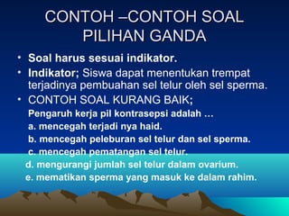 CONTOH –CONTOH SOAL
        PILIHAN GANDA
• Soal harus sesuai indikator.
• Indikator; Siswa dapat menentukan trempat
  terjadinya pembuahan sel telur oleh sel sperma.
• CONTOH SOAL KURANG BAIK;
  Pengaruh kerja pil kontrasepsi adalah …
  a. mencegah terjadi nya haid.
  b. mencegah peleburan sel telur dan sel sperma.
  c. mencegah pematangan sel telur.
 d. mengurangi jumlah sel telur dalam ovarium.
 e. mematikan sperma yang masuk ke dalam rahim.
 