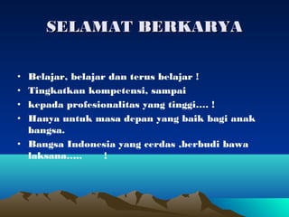 SELAMAT BERKARYA

• Belajar, belajar dan terus belajar !
• Tingkatkan kompetensi, sampai
• kepada profesionalitas yang tinggi…. !
• Hanya untuk masa depan yang baik bagi anak
  bangsa.
• Bangsa Indonesia yang cerdas ,berbudi bawa
  laksana…..      !
 