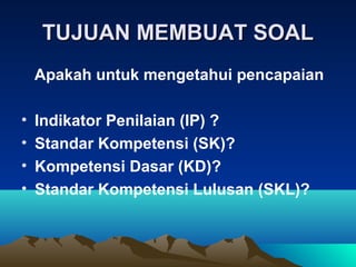 TUJUAN MEMBUAT SOAL
    Apakah untuk mengetahui pencapaian

•   Indikator Penilaian (IP) ?
•   Standar Kompetensi (SK)?
•   Kompetensi Dasar (KD)?
•   Standar Kompetensi Lulusan (SKL)?
 