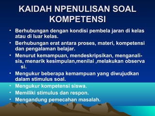 KAIDAH NPENULISAN SOAL
         KOMPETENSI
• Berhubungan dengan kondisi pembela jaran di kelas
  atau di luar kelas.
• Berhubungan erat antara proses, materi, kompetensi
  dan pengalaman belajar.
• Menurut kemampuan, mendeskripsikan, menganali-
  sis, menarik kesimpulan,menilai ,melakukan observa
     si.
• Mengukur beberapa kemampuan yang diwujudkan
  dalam stimulus soal.
• Mengukur kompetensi siswa.
• Memiliki stimulus dan respon.
• Mengandung pemecahan masalah.
 