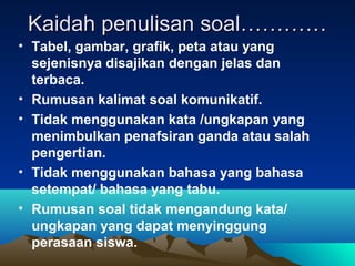 Kaidah penulisan soal…………
• Tabel, gambar, grafik, peta atau yang
  sejenisnya disajikan dengan jelas dan
  terbaca.
• Rumusan kalimat soal komunikatif.
• Tidak menggunakan kata /ungkapan yang
  menimbulkan penafsiran ganda atau salah
  pengertian.
• Tidak menggunakan bahasa yang bahasa
  setempat/ bahasa yang tabu.
• Rumusan soal tidak mengandung kata/
  ungkapan yang dapat menyinggung
  perasaan siswa.
 