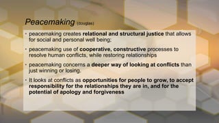 • peacemaking creates relational and structural justice that allows
for social and personal well being;
• peacemaking use of cooperative, constructive processes to
resolve human conflicts, while restoring relationships
• peacemaking concerns a deeper way of looking at conflicts than
just winning or losing.
• It looks at conflicts as opportunities for people to grow, to accept
responsibility for the relationships they are in, and for the
potential of apology and forgiveness
Peacemaking (douglas)
 
