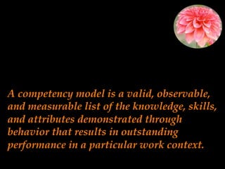 A competency model is a valid, observable,
and measurable list of the knowledge, skills,
and attributes demonstrated through
behavior that results in outstanding
performance in a particular work context.
 