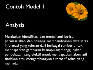 Contoh Model 1


Analysis
Melakukan identiﬁkasi dan memahami isu-isu,
permasalahan, dan peluang; membandingkan data serta
informasi yang relevan dari berbagai sumber untuk
mendapatkan gambaran kesimpulan; menggunakan
pendekatan yang efektif untuk mendapatkan alternatif
tindakan atau mengembangkan alternatif solusi yang
memadai.
 