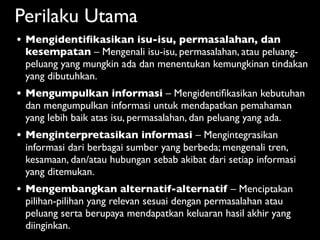 Perilaku Utama
•   Mengidentiﬁkasikan isu-isu, permasalahan, dan
    kesempatan – Mengenali isu-isu, permasalahan, atau peluang-
    peluang yang mungkin ada dan menentukan kemungkinan tindakan
    yang dibutuhkan.
•   Mengumpulkan informasi – Mengidentiﬁkasikan kebutuhan
    dan mengumpulkan informasi untuk mendapatkan pemahaman
    yang lebih baik atas isu, permasalahan, dan peluang yang ada.
•   Menginterpretasikan informasi – Mengintegrasikan
    informasi dari berbagai sumber yang berbeda; mengenali tren,
    kesamaan, dan/atau hubungan sebab akibat dari setiap informasi
    yang ditemukan.
•   Mengembangkan alternatif-alternatif – Menciptakan
    pilihan-pilihan yang relevan sesuai dengan permasalahan atau
    peluang serta berupaya mendapatkan keluaran hasil akhir yang
    diinginkan.
 