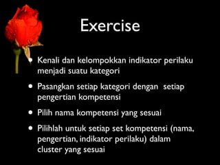 Exercise
• Kenali dan kelompokkan indikator perilaku
  menjadi suatu kategori
• Pasangkan setiap kategori dengan   setiap
  pengertian kompetensi
• Pilih nama kompetensi yang sesuai
• Pilihlah untuk setiap set kompetensi (nama,
  pengertian, indikator perilaku) dalam
  cluster yang sesuai
 