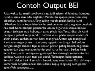 Contoh Output BEI
Pada waktu itu masih awal-awal saya jadi asisten di lembaga kampus.
Berdua sama sam, adik angkatan. Waktu itu apapun pekerjaan yang
diberikan, kami kerjakan. Yang paling heboh adalah ketika kami
dilibatkan dalam kepanitian konferensi pertama apio, kegiatan berskala
nasional. Kami menjadi pembantu umum. Ngurusin semua kecuali
urusan jaringan atau hubungan sama pihak luar. Tanpa disuruh kami
netapkan jadwal kerja sendiri. Bahkan kalau perlu sampai malam, di
akhir pekan, bahkan pernah kami menginap. Untuk apa menginap?
Kami menunggu printer jadul yang ngeprint undangan full colour
dengan sangat lambat. Tapi ini adalah pilihan paling hemat. Bagi kami,
apapun dan bagaimanapun konferensi harus berjalan. Berkat kerja
keras kami, mulai orang-orang menjadi bersemangat membantu dan
terlibat. Awalnya cuek tapi jadi peduli. Terbangun kebersamaan.
Semakin dekat hari H semakin banyak yang membantu. Dan akhirnya,
konferensi berjalan lancar dan sukses. Dipuji langsung oleh pendiri
apio. Wah senangnya......
 