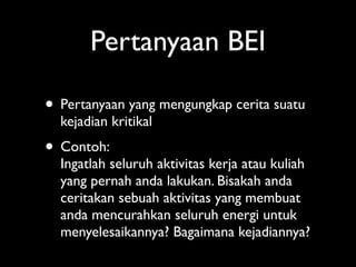 Pertanyaan BEI

• Pertanyaan yang mengungkap cerita suatu
  kejadian kritikal
• Contoh:
  Ingatlah seluruh aktivitas kerja atau kuliah
  yang pernah anda lakukan. Bisakah anda
  ceritakan sebuah aktivitas yang membuat
  anda mencurahkan seluruh energi untuk
  menyelesaikannya? Bagaimana kejadiannya?
 