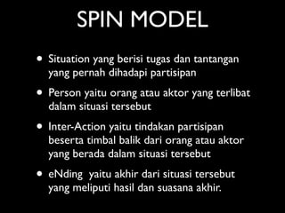 SPIN MODEL
• Situation yang berisi tugas dan tantangan
  yang pernah dihadapi partisipan
• Person yaitu orang atau aktor yang terlibat
  dalam situasi tersebut
• Inter-Action yaitu tindakan partisipan
  beserta timbal balik dari orang atau aktor
  yang berada dalam situasi tersebut
• eNding  yaitu akhir dari situasi tersebut
  yang meliputi hasil dan suasana akhir.
 