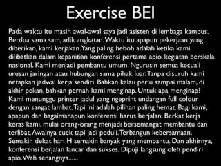 Exercise BEI
Pada waktu itu masih awal-awal saya jadi asisten di lembaga kampus.
Berdua sama sam, adik angkatan. Waktu itu apapun pekerjaan yang
diberikan, kami kerjakan. Yang paling heboh adalah ketika kami
dilibatkan dalam kepanitian konferensi pertama apio, kegiatan berskala
nasional. Kami menjadi pembantu umum. Ngurusin semua kecuali
urusan jaringan atau hubungan sama pihak luar. Tanpa disuruh kami
netapkan jadwal kerja sendiri. Bahkan kalau perlu sampai malam, di
akhir pekan, bahkan pernah kami menginap. Untuk apa menginap?
Kami menunggu printer jadul yang ngeprint undangan full colour
dengan sangat lambat. Tapi ini adalah pilihan paling hemat. Bagi kami,
apapun dan bagaimanapun konferensi harus berjalan. Berkat kerja
keras kami, mulai orang-orang menjadi bersemangat membantu dan
terlibat. Awalnya cuek tapi jadi peduli. Terbangun kebersamaan.
Semakin dekat hari H semakin banyak yang membantu. Dan akhirnya,
konferensi berjalan lancar dan sukses. Dipuji langsung oleh pendiri
apio. Wah senangnya......
 