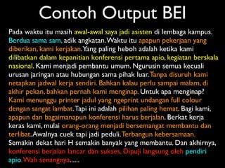 Contoh Output BEI
Pada waktu itu masih awal-awal saya jadi asisten di lembaga kampus.
Berdua sama sam, adik angkatan. Waktu itu apapun pekerjaan yang
diberikan, kami kerjakan. Yang paling heboh adalah ketika kami
dilibatkan dalam kepanitian konferensi pertama apio, kegiatan berskala
nasional. Kami menjadi pembantu umum. Ngurusin semua kecuali
urusan jaringan atau hubungan sama pihak luar. Tanpa disuruh kami
netapkan jadwal kerja sendiri. Bahkan kalau perlu sampai malam, di
akhir pekan, bahkan pernah kami menginap. Untuk apa menginap?
Kami menunggu printer jadul yang ngeprint undangan full colour
dengan sangat lambat. Tapi ini adalah pilihan paling hemat. Bagi kami,
apapun dan bagaimanapun konferensi harus berjalan. Berkat kerja
keras kami, mulai orang-orang menjadi bersemangat membantu dan
terlibat. Awalnya cuek tapi jadi peduli. Terbangun kebersamaan.
Semakin dekat hari H semakin banyak yang membantu. Dan akhirnya,
konferensi berjalan lancar dan sukses. Dipuji langsung oleh pendiri
apio. Wah senangnya......
 