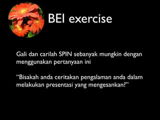 BEI exercise

Gali dan carilah SPIN sebanyak mungkin dengan
menggunakan pertanyaan ini

“Bisakah anda ceritakan pengalaman anda dalam
melakukan presentasi yang mengesankan?”
 