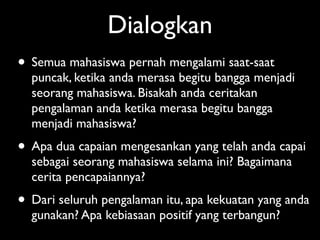 Dialogkan
• Semua mahasiswa pernah mengalami saat-saat
  puncak, ketika anda merasa begitu bangga menjadi
  seorang mahasiswa. Bisakah anda ceritakan
  pengalaman anda ketika merasa begitu bangga
  menjadi mahasiswa?
• Apa dua capaian mengesankan yang telah anda capai
  sebagai seorang mahasiswa selama ini? Bagaimana
  cerita pencapaiannya?
• Dari seluruh pengalaman itu, apa kekuatan yang anda
  gunakan? Apa kebiasaan positif yang terbangun?
 