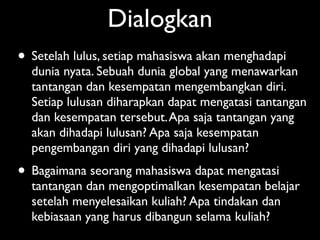 Dialogkan
• Setelah lulus, setiap mahasiswa akan menghadapi
  dunia nyata. Sebuah dunia global yang menawarkan
  tantangan dan kesempatan mengembangkan diri.
  Setiap lulusan diharapkan dapat mengatasi tantangan
  dan kesempatan tersebut. Apa saja tantangan yang
  akan dihadapi lulusan? Apa saja kesempatan
  pengembangan diri yang dihadapi lulusan?
• Bagaimana seorang mahasiswa dapat mengatasi
  tantangan dan mengoptimalkan kesempatan belajar
  setelah menyelesaikan kuliah? Apa tindakan dan
  kebiasaan yang harus dibangun selama kuliah?
 