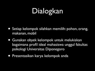 Dialogkan

• Setiap kelompok silahkan memilih: pohon, orang,
  makanan, mobil
• Gunakan obyek kelompok untuk melukiskan
  bagaimana proﬁl ideal mahasiswa unggul fakultas
  psikologi Universitas Diponegoro
• Presentasikan karya kelompok anda
 