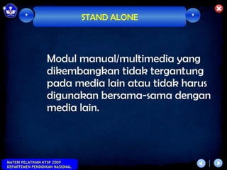 *                        STAND ALONE   *




                  Modul manual/multimedia yang
                  dikembangkan tidak tergantung
                  pada media lain atau tidak harus
                  digunakan bersama-sama dengan
                  media lain.



MATERI PELATIHAN KTSP 2009
DEPARTEMEN PENDIDIKAN NASIONAL
 