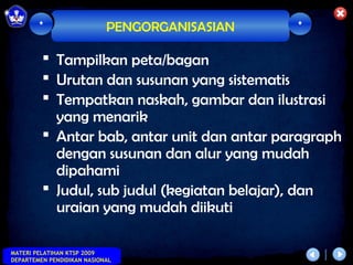 *                   PENGORGANISASIAN   *

          Tampilkan peta/bagan
          Urutan dan susunan yang sistematis
          Tempatkan naskah, gambar dan ilustrasi
           yang menarik
          Antar bab, antar unit dan antar paragraph
           dengan susunan dan alur yang mudah
           dipahami
          Judul, sub judul (kegiatan belajar), dan
           uraian yang mudah diikuti

MATERI PELATIHAN KTSP 2009
DEPARTEMEN PENDIDIKAN NASIONAL
 
