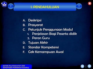 *                        I. PENDAHULUAN               *



                      A.    Deskripsi
                      B.    Prasyarat
                      C.    Petunjuk Penggunaan Modul
                           1. Penjelasan Bagi Peserta didik
                           2. Peran Guru
                      D.    Tujuan Akhir
                      E.    Standar Kompetensi
                      F.    Cek Kemampuan Awal


MATERI PELATIHAN KTSP 2009
DEPARTEMEN PENDIDIKAN NASIONAL
 