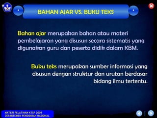 *             BAHAN AJAR VS. BUKU TEKS         *



        Bahan ajar merupakan bahan atau materi
        pembelajaran yang disusun secara sistematis yang
        digunakan guru dan peserta didik dalam KBM.


                 Buku teks merupakan sumber informasi yang
                 disusun dengan struktur dan urutan berdasar
                                        bidang ilmu tertentu.



MATERI PELATIHAN KTSP 2009
DEPARTEMEN PENDIDIKAN NASIONAL
 