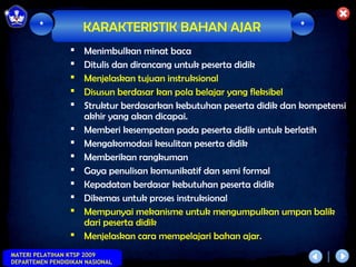 *            KARAKTERISTIK BAHAN AJAR                        *

                    Menimbulkan minat baca
                    Ditulis dan dirancang untuk peserta didik
                    Menjelaskan tujuan instruksional
                    Disusun berdasar kan pola belajar yang fleksibel
                    Struktur berdasarkan kebutuhan peserta didik dan kompetensi
                     akhir yang akan dicapai.
                    Memberi kesempatan pada peserta didik untuk berlatih
                    Mengakomodasi kesulitan peserta didik
                    Memberikan rangkuman
                    Gaya penulisan komunikatif dan semi formal
                    Kepadatan berdasar kebutuhan peserta didik
                    Dikemas untuk proses instruksional
                    Mempunyai mekanisme untuk mengumpulkan umpan balik
                     dari peserta didik
                    Menjelaskan cara mempelajari bahan ajar.
MATERI PELATIHAN KTSP 2009
DEPARTEMEN PENDIDIKAN NASIONAL
 