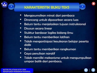 *              KARAKTERISTIK BUKU TEKS             *

                   Mengasumsikan minat dari pembaca
                   Dirancang untuk dipasarkan secara luas
                   Belum tentu menjelaskan tujuan instruksional
                   Disusun secara linear
                   Stuktur berdasar logika bidang ilmu
                   Belum tentu memberikan latihan
                   Tidak mengantisipasi kesukaran belajar peserta
                    didik
                   Belum tentu memberikan rangkuman
                   Gaya penulisan naratif
                   Tidak memilki mekanisme untuk mengumpulkan
                    umpan balik dari pembaca.

MATERI PELATIHAN KTSP 2009
DEPARTEMEN PENDIDIKAN NASIONAL
 