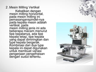 2 .Mesin Milling Vertikal
Kebalikan dengan
mesin milling horizontal,
pada mesin milling ini
pemasanganspindel-nya
pada kepala mesin adalah
vertikal, pada
mesin milling jenis ini ada
beberapa macam menurut
tipe kepalanya, ada tipe
kepala tetap, tipe kepala
yang dapat dimiringkan dan
type kepala bergerak.
Kombinasi dari dua type
kepala ini dapat digunakan
untuk membuat variasi
pengerjaan pengefraisan
dengan sudut tertentu.

 