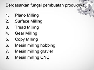 Berdasarkan fungsi pembuatan produknya
1.
2.
3.
4.
5.
6.
7.
8.

Plano Milling
Surface Milling
Tread Milling
Gear Milling
Copy Milling
Mesin milling hobbing
Mesin milling gravier
Mesin milling CNC

 
