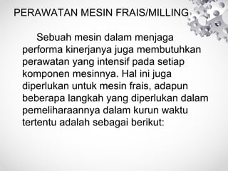 PERAWATAN MESIN FRAIS/MILLING
Sebuah mesin dalam menjaga
performa kinerjanya juga membutuhkan
perawatan yang intensif pada setiap
komponen mesinnya. Hal ini juga
diperlukan untuk mesin frais, adapun
beberapa langkah yang diperlukan dalam
pemeliharaannya dalam kurun waktu
tertentu adalah sebagai berikut:

 