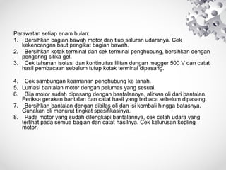 Perawatan setiap enam bulan:
1. Bersihkan bagian bawah motor dan tiup saluran udaranya. Cek
kekencangan baut pengikat bagian bawah.
2. Bersihkan kotak terminal dan cek terminal penghubung, bersihkan dengan
pengering silika gel.
3. Cek tahanan isolasi dan kontinuitas lilitan dengan megger 500 V dan catat
hasil pembacaan sebelum tutup kotak terminal dipasang.
4. Cek sambungan keamanan penghubung ke tanah.
5. Lumasi bantalan motor dengan pelumas yang sesuai.
6. Bila motor sudah dipasang dengan bantalannya, alirkan oli dari bantalan.
Periksa gerakan bantalan dan catat hasil yang terbaca sebelum dipasang.
7. Bersihkan bantalan dengan dibilas oli dan isi kembali hingga batasnya.
Gunakan oli menurut tingkat spesifikasinya.
8. Pada motor yang sudah dilengkapi bantalannya, cek celah udara yang
terlihat pada semua bagian dan catat hasilnya. Cek kelurusan kopling
motor.

 