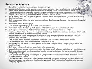 Perawatan tahunan
1.
2.

Bersihkan bagian bawah motor dan tiup salurannya.
Lepaskan hubungan motor utama dengan kabelnya, alarm dan rangkaiannya serta tandai kabelkabel untuk mempermudah pemasangannya. Lindungi kabel-kabel agar tidak rusak.
3. Lepaskan motor dari unit yang digerakkan dan bawa ke bengkel untuk pemeriksaan. Semua
bagian harus dilindungi, diberi tanda dan simpan di tempat aman.
4. Tarik kopling atau puli dari porosnya dan cek alur pasak serta poros dari goresan. Cek kopling
dan keausannya.
5. Cek keausan bantalannya, ukur clearance olinya. Cek lubang pelumasan dan saluran oli, apakah
tersumbat.
6. Keluarkan motor dari tutupnya.
7. Cek bantalan gelindingnya dang anti kalau diperlukan.
8. Keluarkan motor dan cek apakah batang rotor dan ringnya mengalami retak-retak.
9. Cek lapisan rotor dan perhatikan tanda-tanda gesekan antara stator dan rotor.
10. Bersihkan lilitan stator dengan meniupkan udara kering dari kompresor dan bersihkan lilitan stator
dari oli dan kotoran, gunakan fluida yang bersih.
11. Hindarkan lilitan stator dari pengaruh-pengaruh yang menghanguskan isolasi dan balutanbalutan yang merusak.
12. Cek lapisan stator, apakah bebas dari kebakaran dan dudukan stator sudah bersih.
13. Pemasangan motor dan pengepasan kopling perlu dicek.
14. Tempatkan motor pada dudukannya dan luruskan kopling terhadap unit yang digerakkan dan
catat hasilnya.
15. Cek celah udara pada semua posisi dan catat sketsanya.
16. Lepas hubungan semua kabel, test motor dan kabel untuk tahanan isolasi serta kontinuitasnya.
17. Cek kebersihan kotak terminal, periksa kondisi semua gasket dan jika perlu perbaiki dengan
pengering silika gel.
18. Cek bantalan motor yang diisi dengan oli yang ditentukan. Cek motor dalam keadaan bebas,
putarkan dengan tangan.
19. Lakukan tindakan keamanan, jalankan motor tanpa kopling untuk mengecek putarannya dan
dengarkan suara bantalannya. Jika kondisinya sudah baik, hubungkan kopling motor dengan
unit yang digerakkan.

 