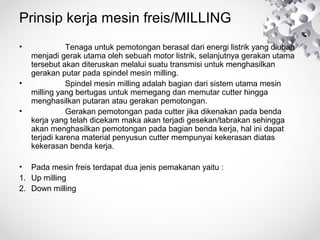 Prinsip kerja mesin freis/MILLING
•

•
•

　　　　 Tenaga untuk pemotongan berasal dari energi listrik yang diubah
menjadi gerak utama oleh sebuah motor listrik, selanjutnya gerakan utama
tersebut akan diteruskan melalui suatu transmisi untuk menghasilkan
gerakan putar pada spindel mesin milling.
　　　　 Spindel mesin milling adalah bagian dari sistem utama mesin
milling yang bertugas untuk memegang dan memutar cutter hingga
menghasilkan putaran atau gerakan pemotongan.
　　　　 Gerakan pemotongan pada cutter jika dikenakan pada benda
kerja yang telah dicekam maka akan terjadi gesekan/tabrakan sehingga
akan menghasilkan pemotongan pada bagian benda kerja, hal ini dapat
terjadi karena material penyusun cutter mempunyai kekerasan diatas
kekerasan benda kerja.

• Pada mesin freis terdapat dua jenis pemakanan yaitu :
1. Up milling
2. Down milling

 