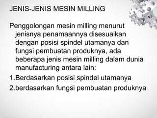 JENIS-JENIS MESIN MILLING
Penggolongan mesin milling menurut
jenisnya penamaannya disesuaikan
dengan posisi spindel utamanya dan
fungsi pembuatan produknya, ada
beberapa jenis mesin milling dalam dunia
manufacturing antara lain:
1.Berdasarkan posisi spindel utamanya
2.berdasarkan fungsi pembuatan produknya

 