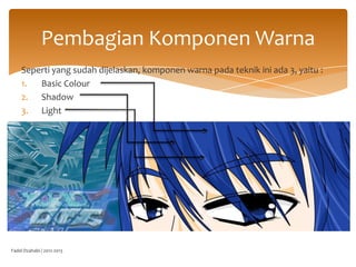 Pembagian Komponen Warna
Seperti yang sudah dijelaskan, komponen warna pada teknik ini ada 3, yaitu :
1.
Basic Colour
2. Shadow
3. Light

Fadel Dzahabi / 2012-2013

 